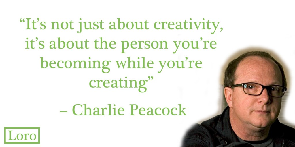 It’s not just about creativity, it’s about the person you’re becoming while you’re creating. – Charlie Peacock